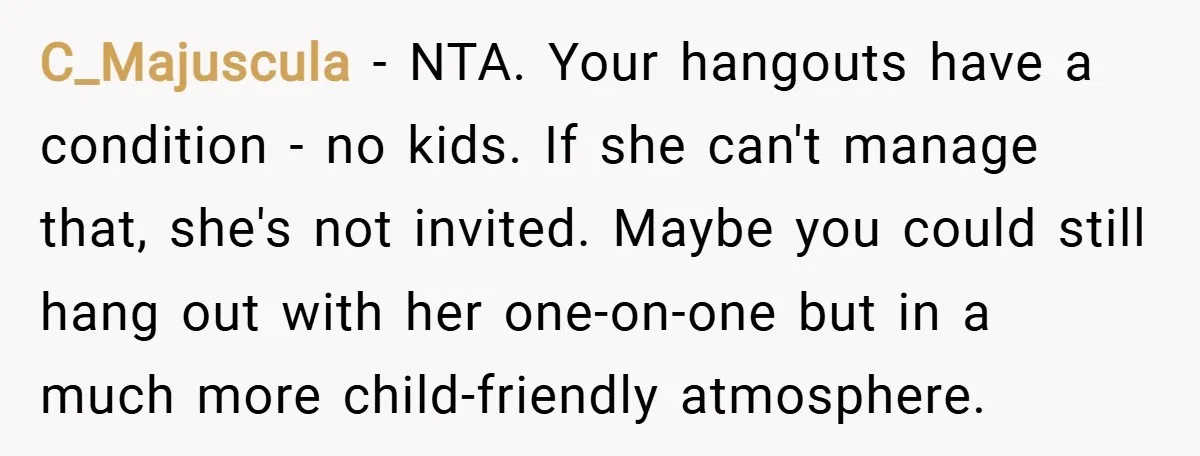 C_Majuscula − NTA. Your hangouts have a condition - no kids. If she can't manage that, she's not invited. Maybe you could still hang out with her one-on-one but in...
