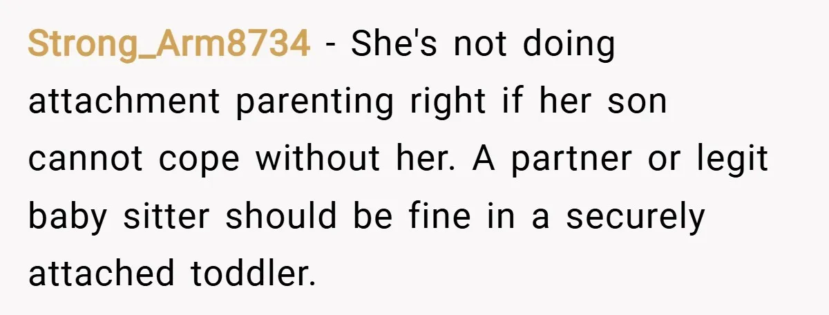 Strong_Arm8734 − She's not doing attachment parenting right if her son cannot cope without her. A partner or legit baby sitter should be fine in a securely attached toddler.