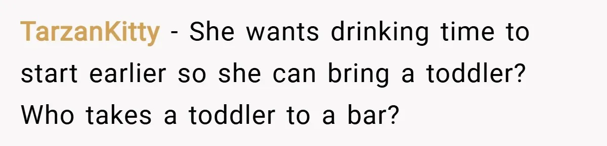 TarzanKitty − She wants drinking time to start earlier so she can bring a toddler? Who takes a toddler to a bar?