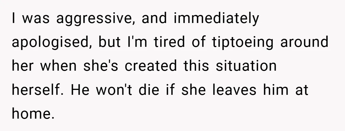 I was aggressive, and immediately apologised, but I'm tired of tiptoeing around her when she's created this situation herself. He won't die if she leaves him at home.