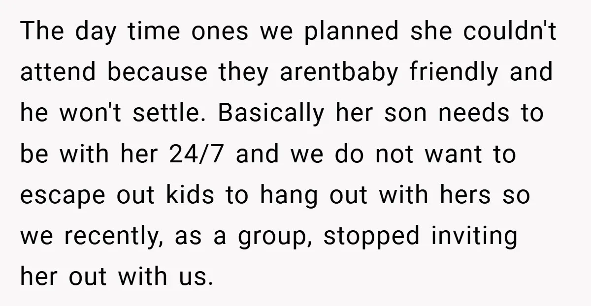 The day time ones we planned she couldn't attend because they arentbaby friendly and he won't settle. Basically her son needs to be with her 24/7 and we do not...