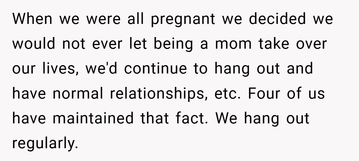 When we were all pregnant we decided we would not ever let being a mom take over our lives, we'd continue to hang out and have normal relationships, etc. Four...