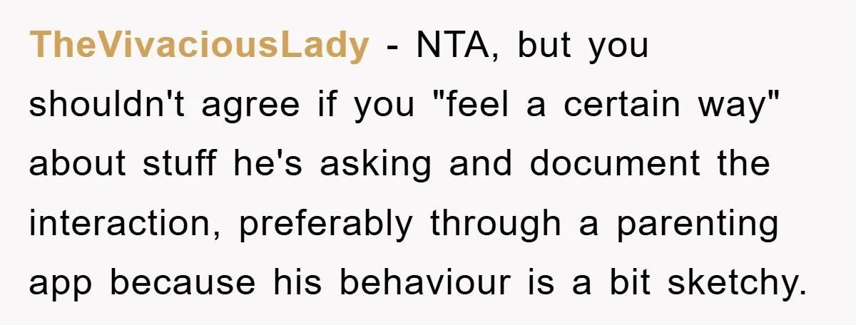 TheVivaciousLady - NTA, but you shouldn't agree if you "feel a certain way" about stuff he's asking and document the interaction, preferably through a parenting app because his behaviour is...