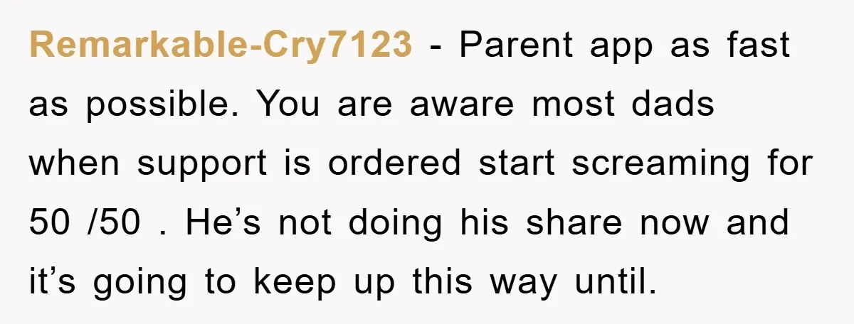 Remarkable-Cry7123 - Parent app as fast as possible. You are aware most dads when support is ordered start screaming for 50 /50 . He’s not doing his share now and...