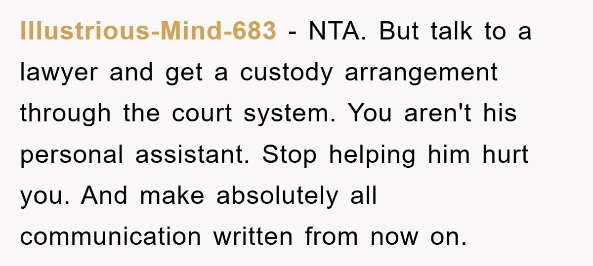 Illustrious-Mind-683 - NTA. But talk to a lawyer and get a custody arrangement through the court system. You aren't his personal assistant. Stop helping him hurt you. And make absolutely...