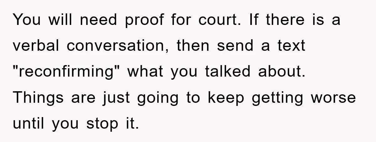 You will need proof for court. If there is a verbal conversation, then send a text "reconfirming" what you talked about. Things are just going to keep getting worse until...