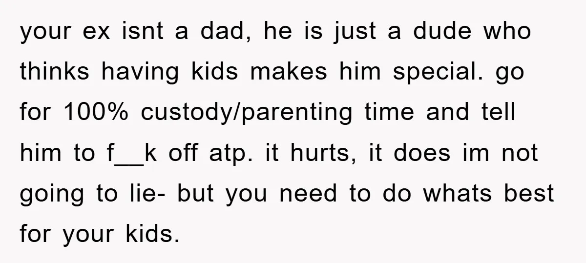 your ex isnt a dad, he is just a dude who thinks having kids makes him special. go for 100% custody/parenting time and tell him to f__k off atp. it...