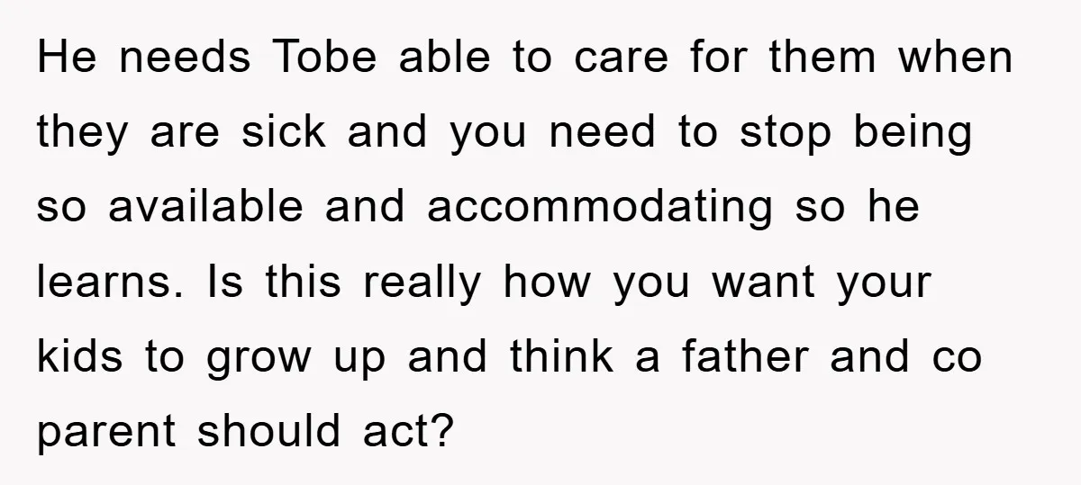 He needs Tobe able to care for them when they are sick and you need to stop being so available and accommodating so he learns. Is this really how you...