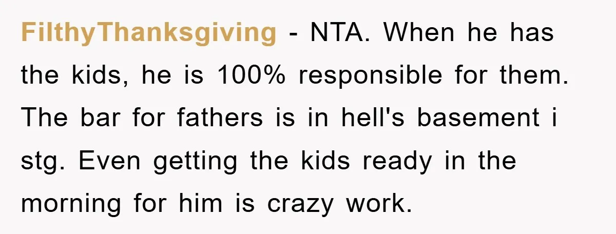 FilthyThanksgiving - NTA. When he has the kids, he is 100% responsible for them. The bar for fathers is in hell's basement i stg. Even getting the kids ready in...