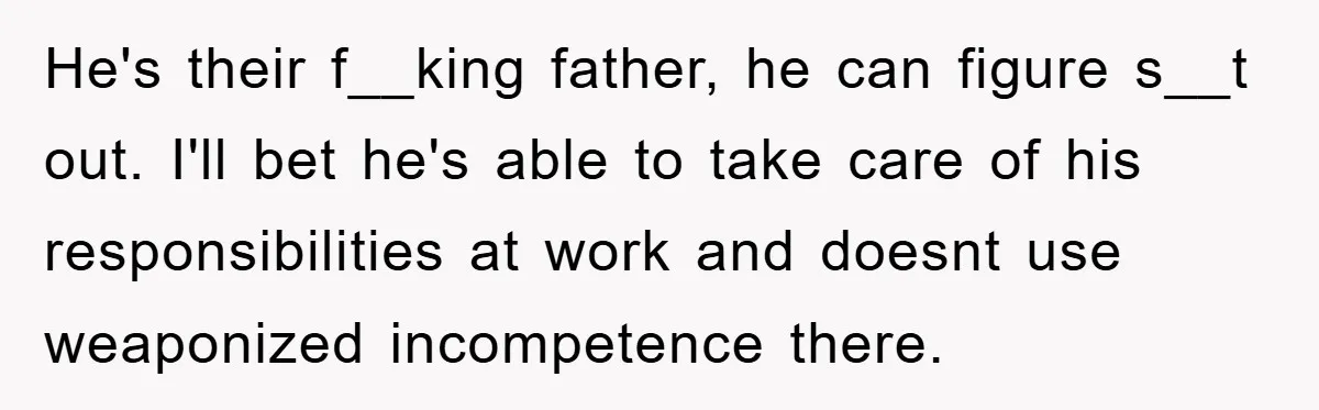 He's their f__king father, he can figure s__t out. I'll bet he's able to take care of his responsibilities at work and doesnt use weaponized incompetence there.