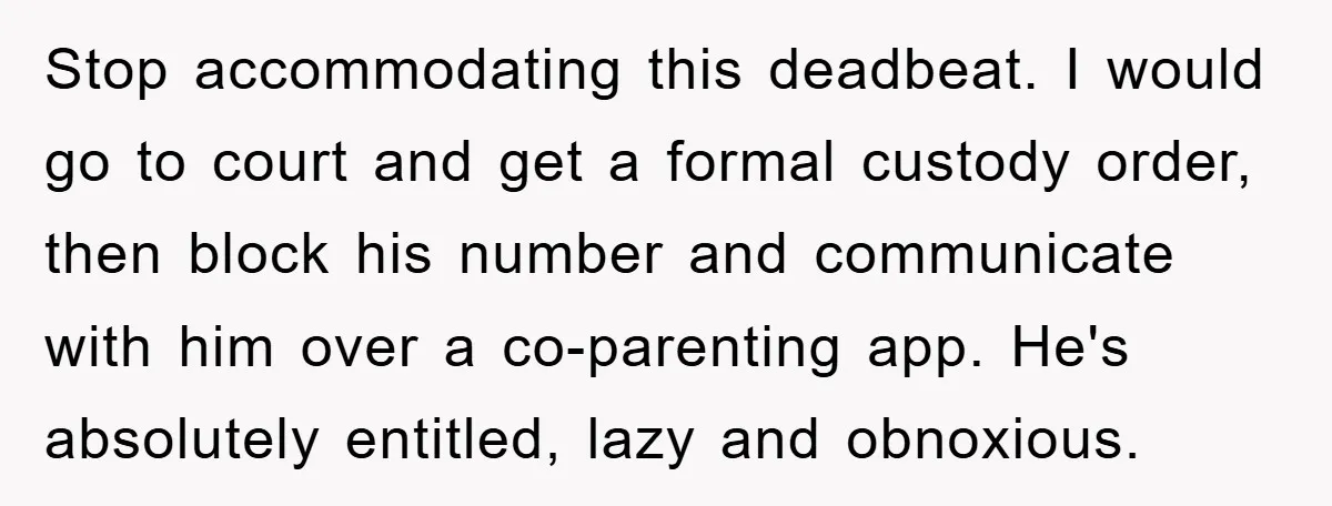 Stop accommodating this deadbeat. I would go to court and get a formal custody order, then block his number and communicate with him over a co-parenting app. He's absolutely entitled,...