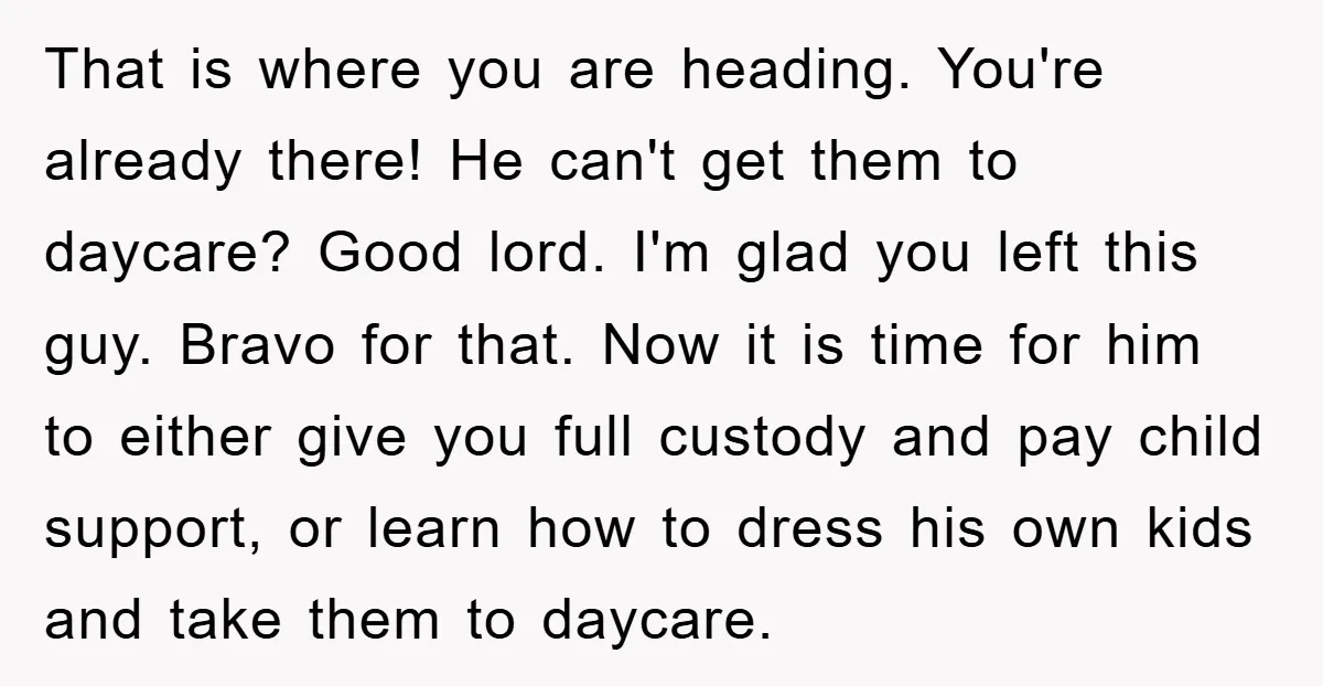 That is where you are heading. You're already there! He can't get them to daycare? Good lord. I'm glad you left this guy. Bravo for that. Now it is time...