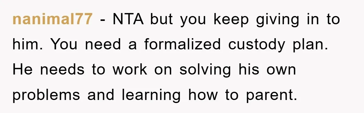 nanimal77 - NTA but you keep giving in to him. You need a formalized custody plan. He needs to work on solving his own problems and learning how to parent.