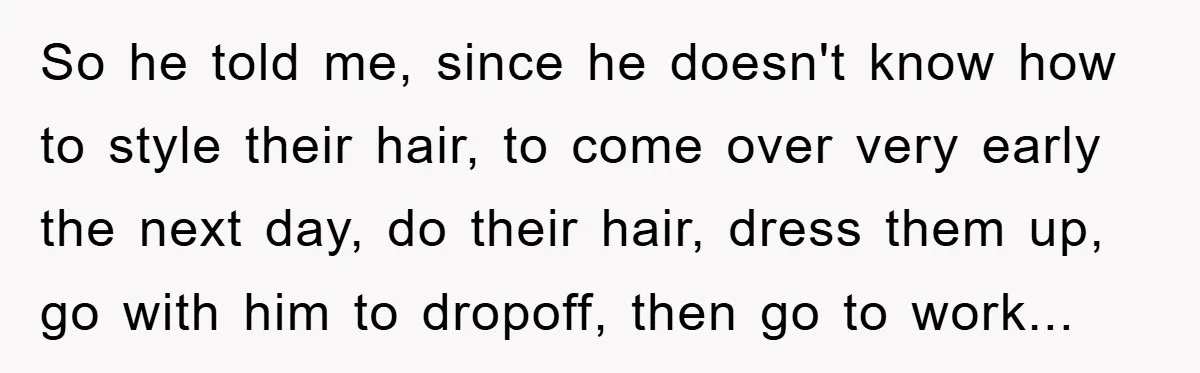 So he told me, since he doesn't know how to style their hair, to come over very early the next day, do their hair, dress them up, go with him...