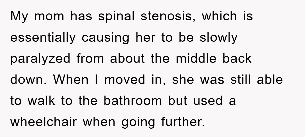 My mom has spinal stenosis, which is essentially causing her to be slowly paralyzed from about the middle back down. When I moved in, she was still able to walk...