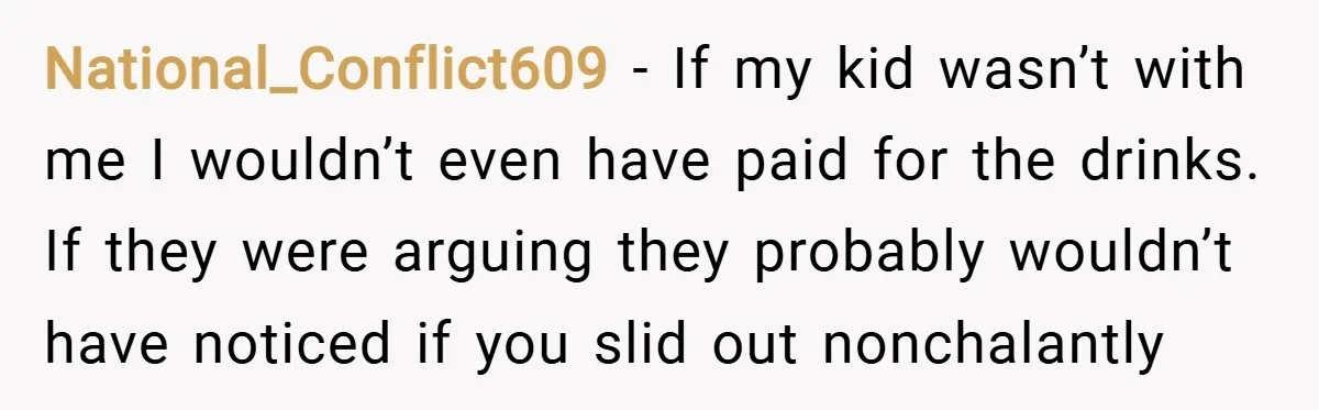 National_Conflict609 − If my kid wasn’t with me I wouldn’t even have paid for the drinks. If they were arguing they probably wouldn’t have noticed if you slid out nonchalantly