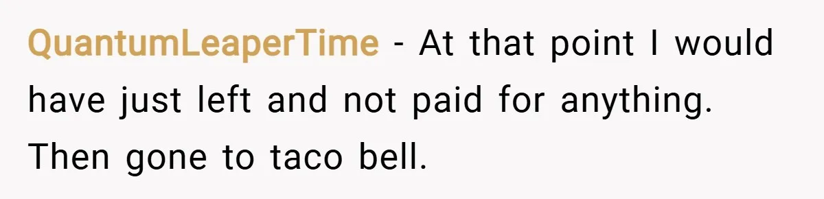 QuantumLeaperTime − At that point I would have just left and not paid for anything.   Then gone to taco bell.