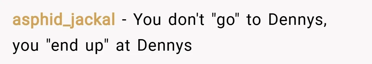 asphid_jackal − You don't "go" to Dennys, you "end up" at Dennys
