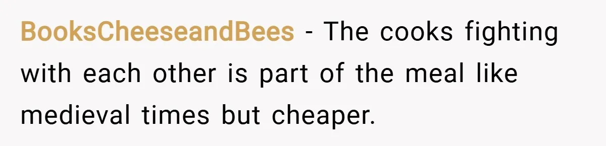 BooksCheeseandBees − The cooks fighting with each other is part of the meal like medieval times but cheaper.