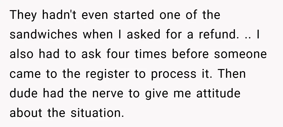 They hadn't even started one of the sandwiches when I asked for a refund. .. I also had to ask four times before someone came to the register to process...