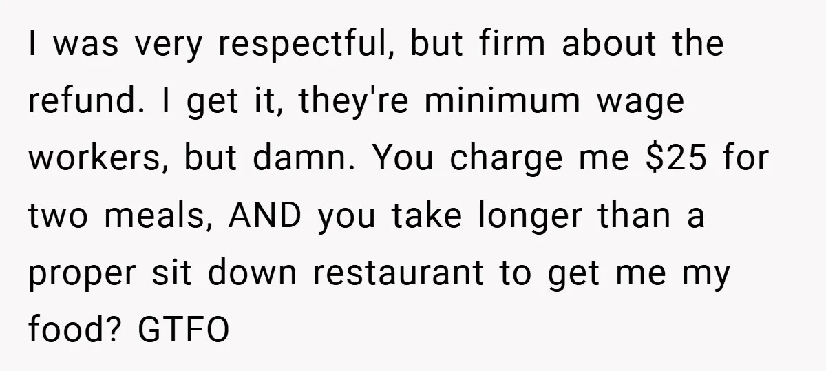I was very respectful, but firm about the refund. I get it, they're minimum wage workers, but damn. You charge me $25 for two meals, AND you take longer than...