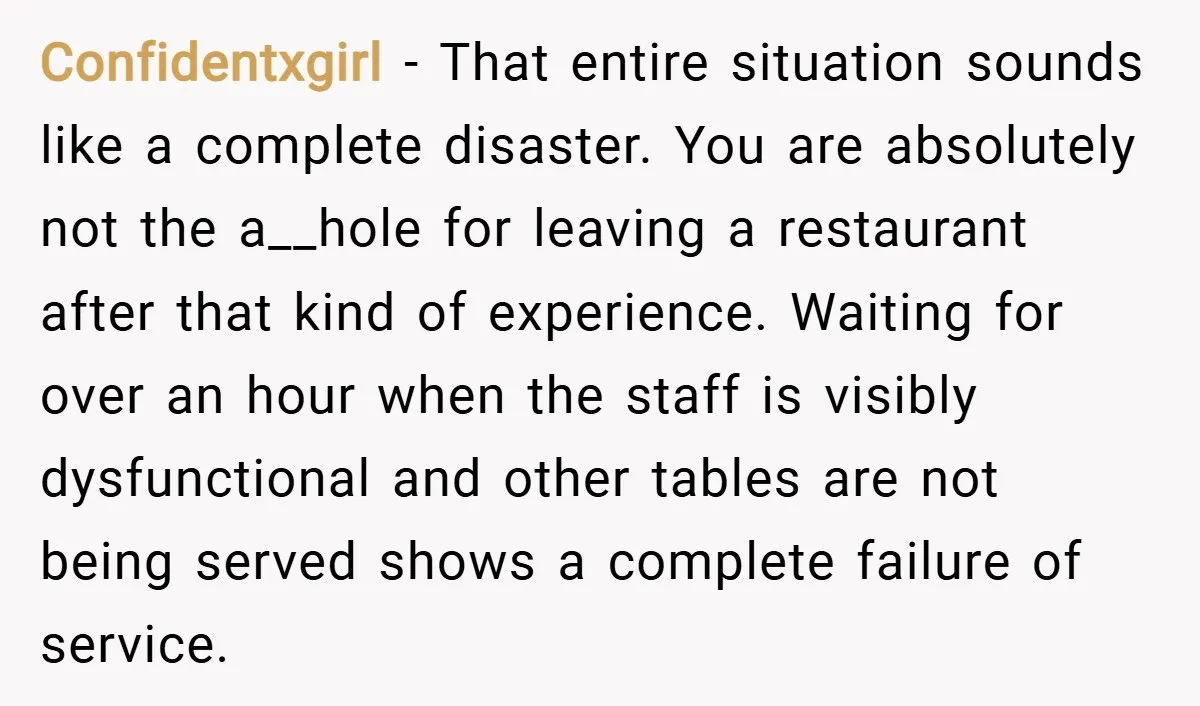 Confidentxgirl − That entire situation sounds like a complete disaster. You are absolutely not the a__hole for leaving a restaurant after that kind of experience. Waiting for over an hour...