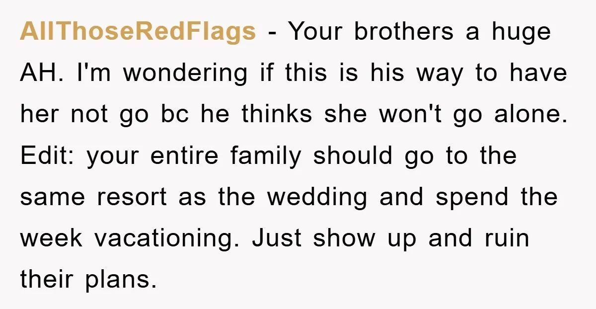 AllThoseRedFlags - Your brothers a huge AH. I'm wondering if this is his way to have her not go bc he thinks she won't go alone. Edit: your entire family...