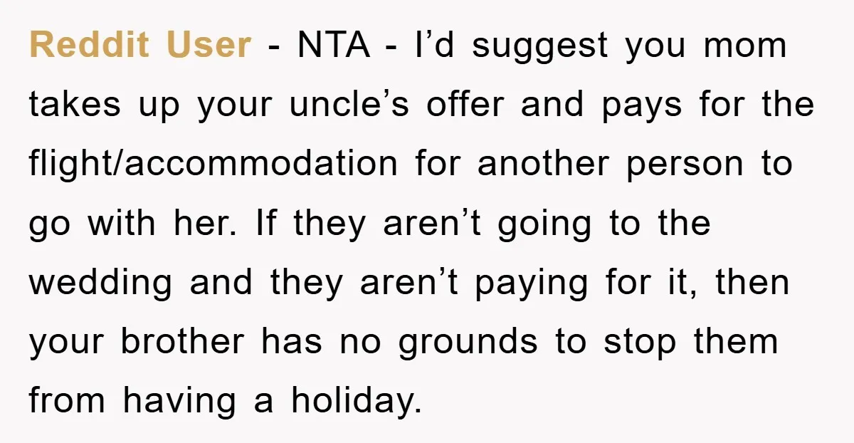 Reddit User - NTA - I’d suggest you mom takes up your uncle’s offer and pays for the flight/accommodation for another person to go with her. If they aren’t going...