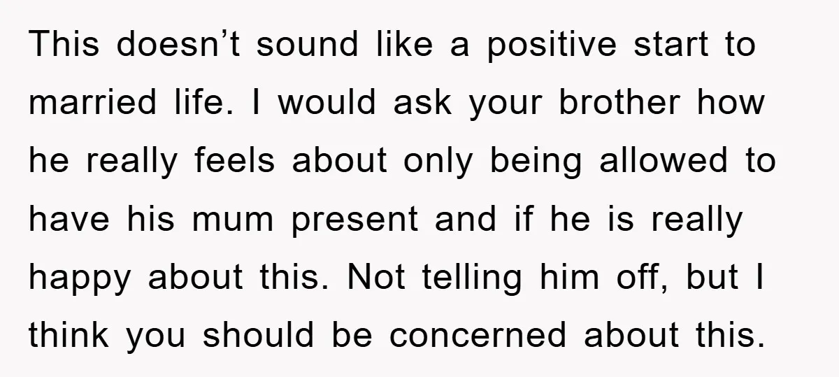 This doesn’t sound like a positive start to married life. I would ask your brother how he really feels about only being allowed to have his mum present and if...