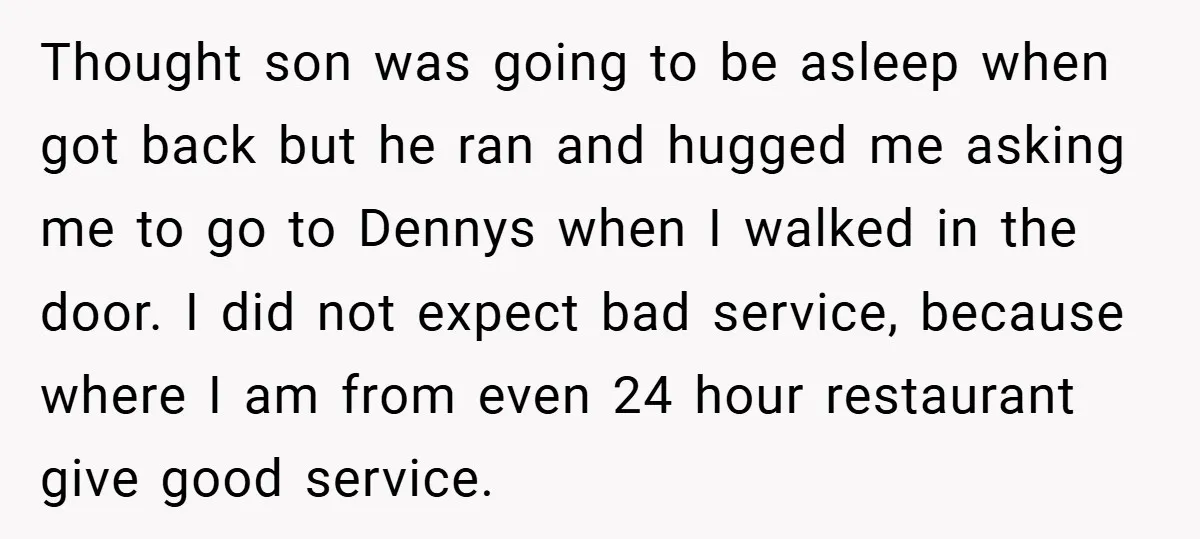 Thought son was going to be asleep when got back but he ran and hugged me asking me to go to Dennys when I walked in the door. I did...