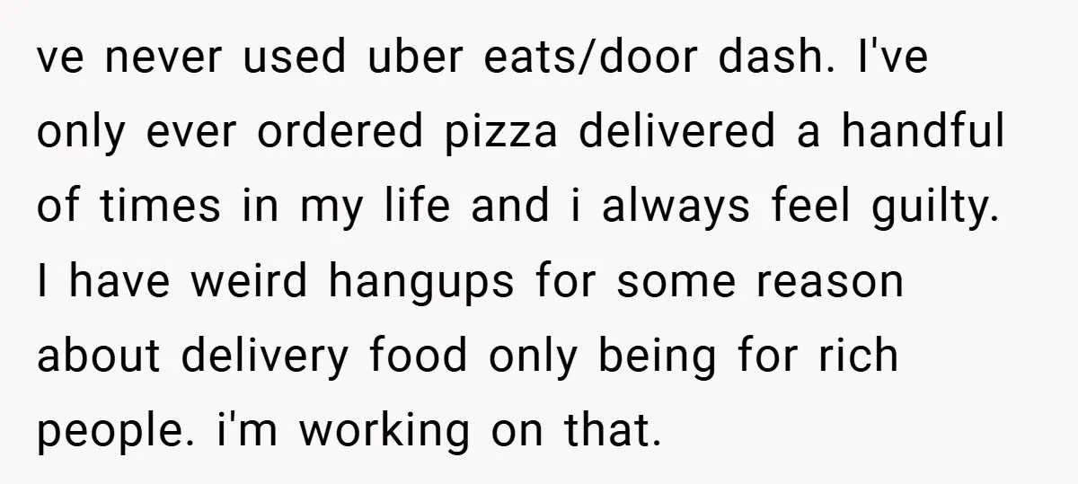 ve never used uber eats/door dash. I've only ever ordered pizza delivered a handful of times in my life and i always feel guilty. I have weird hangups for some...