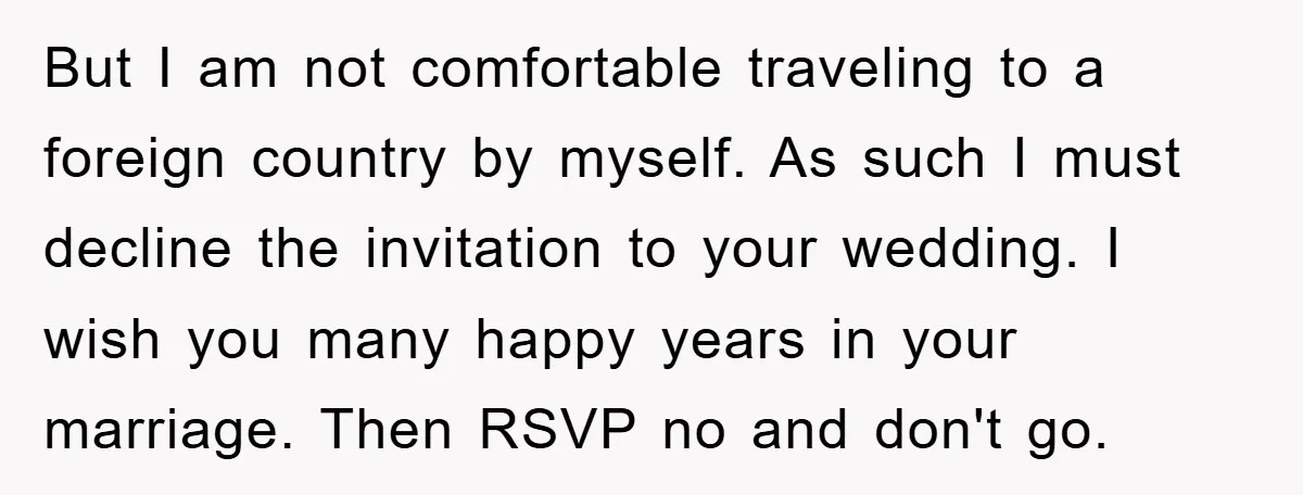 But I am not comfortable traveling to a foreign country by myself. As such I must decline the invitation to your wedding. I wish you many happy years in your...