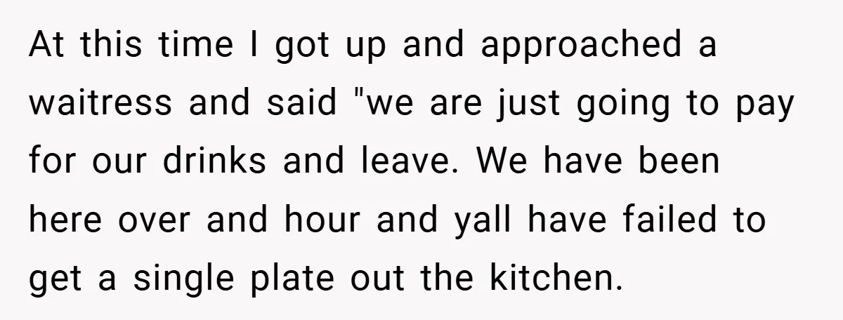 At this time I got up and approached a waitress and said "we are just going to pay for our drinks and leave. We have been here over and hour...