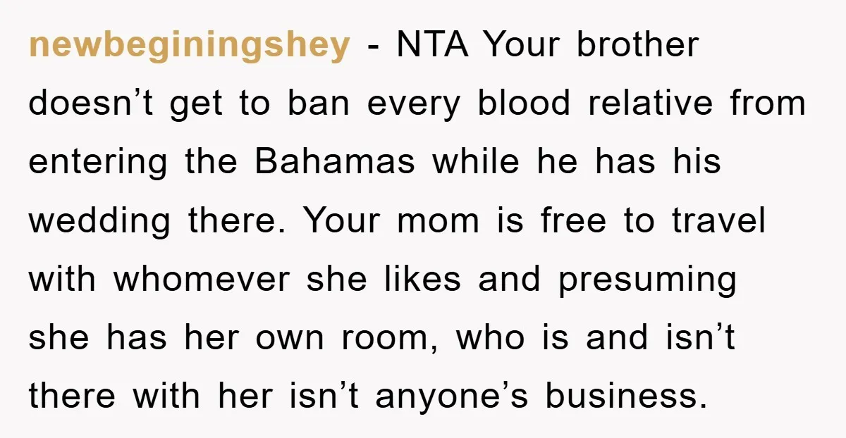 newbeginingshey - NTA Your brother doesn’t get to ban every blood relative from entering the Bahamas while he has his wedding there. Your mom is free to travel with whomever...