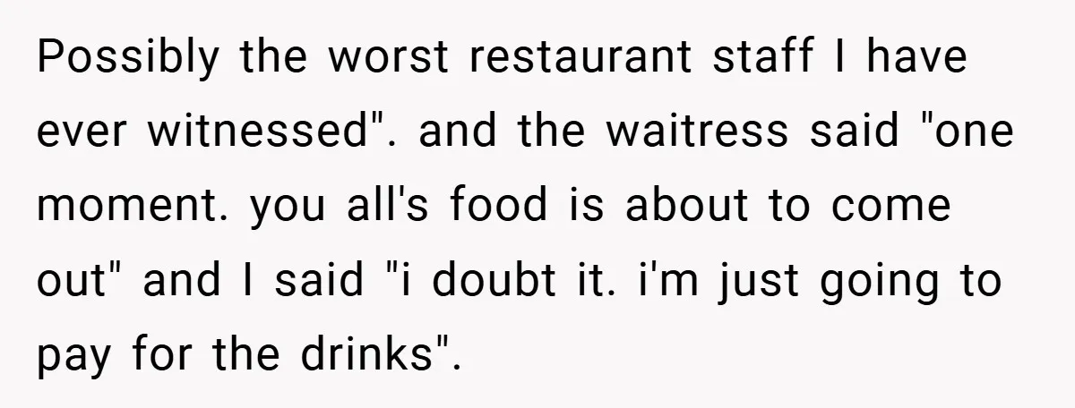 Possibly the worst restaurant staff I have ever witnessed". and the waitress said "one moment. you all's food is about to come out" and I said "i doubt it. i'm...