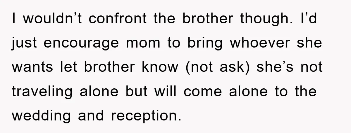 I wouldn’t confront the brother though. I’d just encourage mom to bring whoever she wants let brother know (not ask) she’s not traveling alone but will come alone to the...