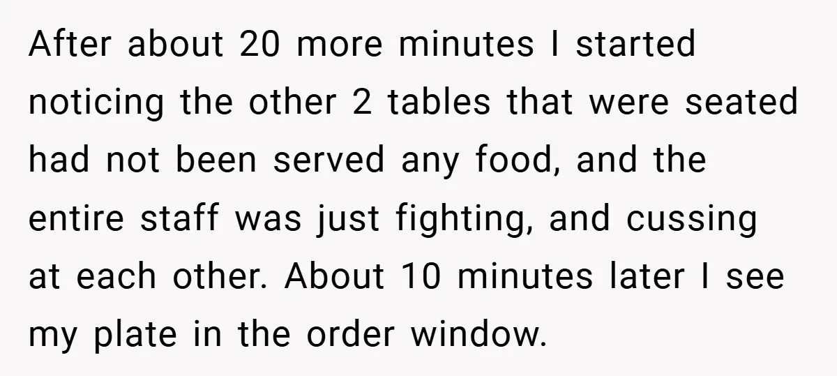 After about 20 more minutes I started noticing the other 2 tables that were seated had not been served any food, and the entire staff was just fighting, and cussing...