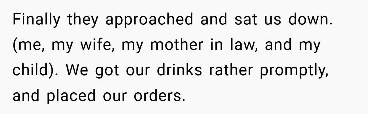 Finally they approached and sat us down. (me, my wife, my mother in law, and my child). We got our drinks rather promptly, and placed our orders.