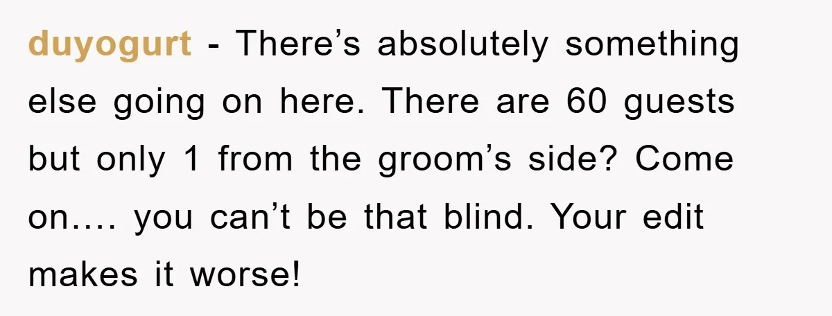 duyogurt - There’s absolutely something else going on here. There are 60 guests but only 1 from the groom’s side? Come on…. you can’t be that blind. Your edit makes...