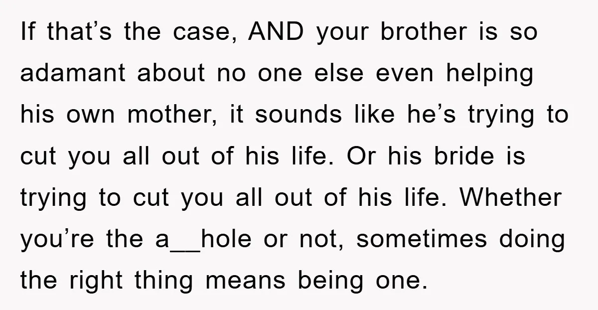 If that’s the case, AND your brother is so adamant about no one else even helping his own mother, it sounds like he’s trying to cut you all out of...