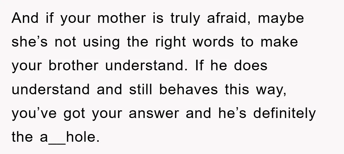 And if your mother is truly afraid, maybe she’s not using the right words to make your brother understand. If he does understand and still behaves this way, you’ve got...