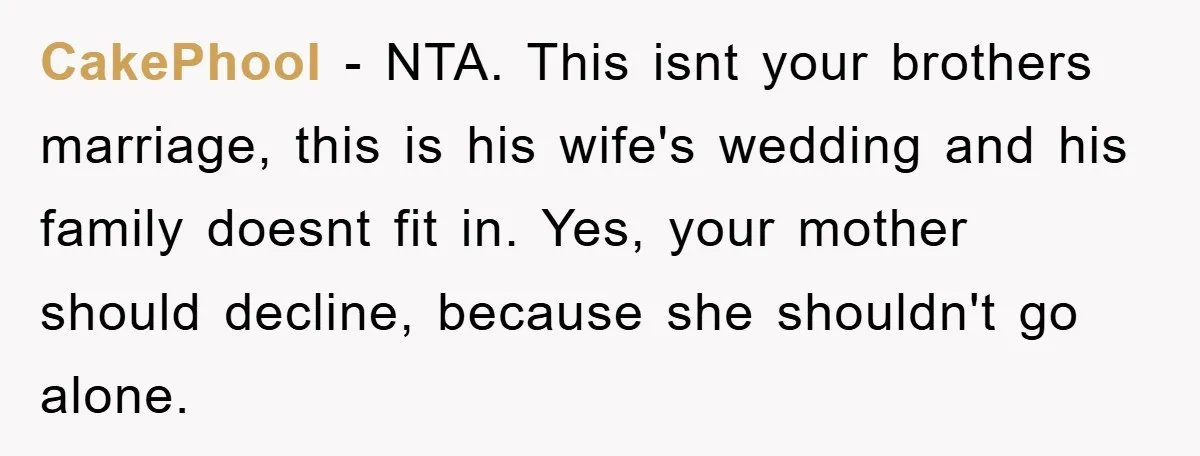 CakePhool - NTA. This isnt your brothers marriage, this is his wife's wedding and his family doesnt fit in. Yes, your mother should decline, because she shouldn't go alone.