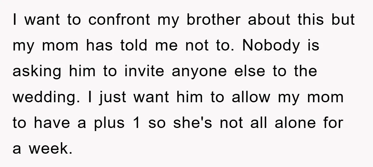 I want to confront my brother about this but my mom has told me not to. Nobody is asking him to invite anyone else to the wedding. I just want...