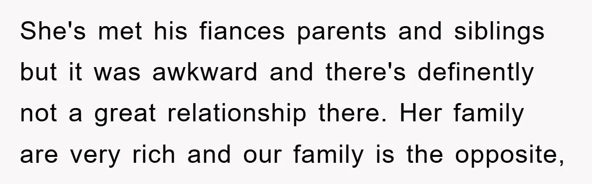 She's met his fiances parents and siblings but it was awkward and there's definently not a great relationship there. Her family are very rich and our family is the opposite,
