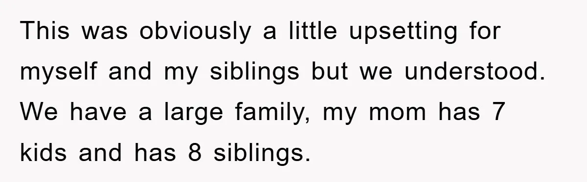 This was obviously a little upsetting for myself and my siblings but we understood. We have a large family, my mom has 7 kids and has 8 siblings.