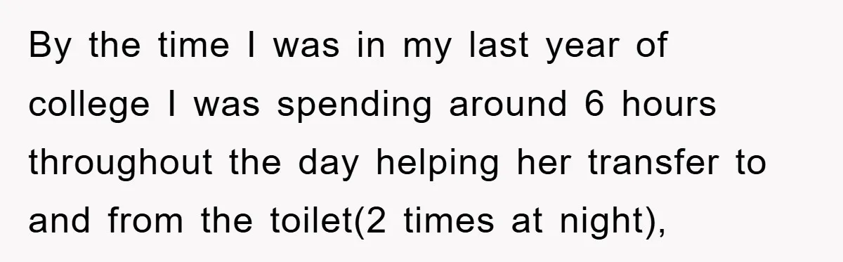 By the time I was in my last year of college I was spending around 6 hours throughout the day helping her transfer to and from the toilet(2 times at...