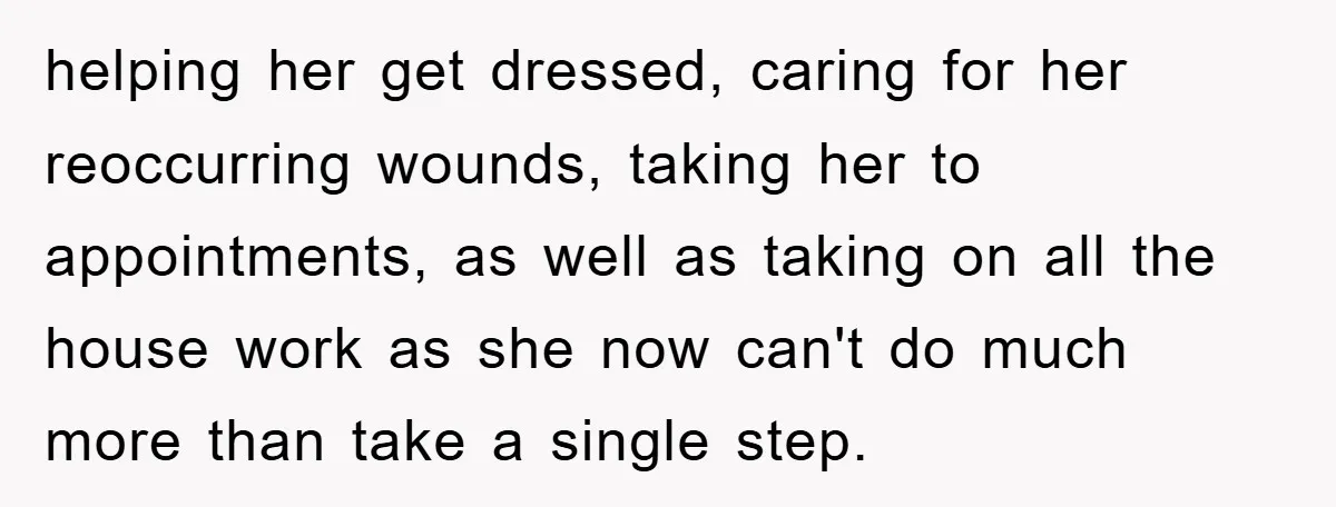 helping her get dressed, caring for her reoccurring wounds, taking her to appointments, as well as taking on all the house work as she now can't do much more than...