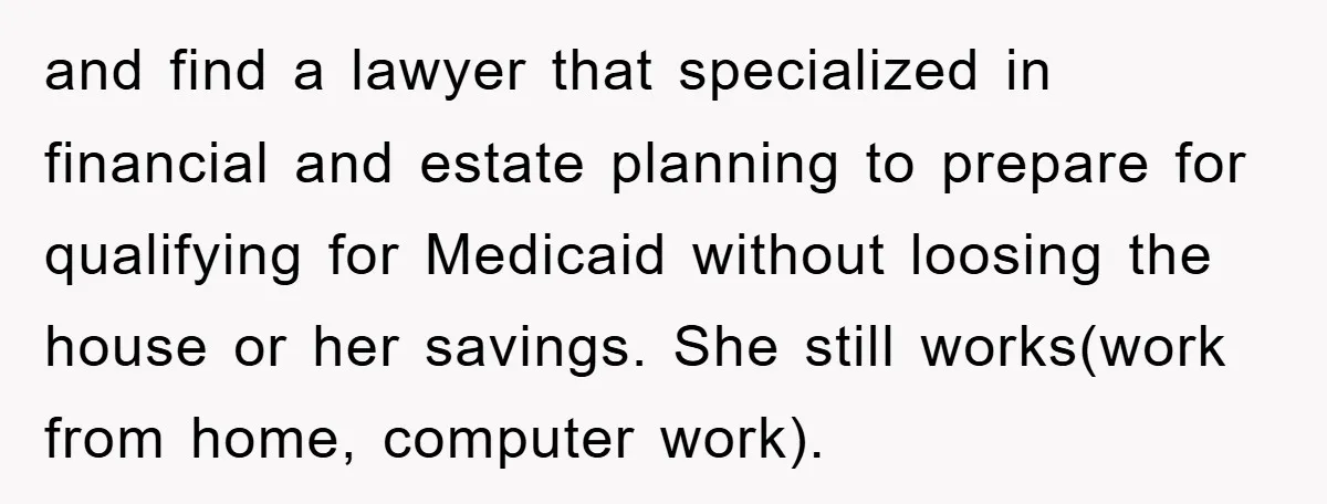 and find a lawyer that specialized in financial and estate planning to prepare for qualifying for Medicaid without loosing the house or her savings. She still works(work from home, computer...
