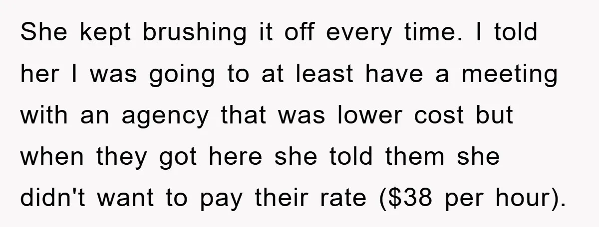 She kept brushing it off every time. I told her I was going to at least have a meeting with an agency that was lower cost but when they got...
