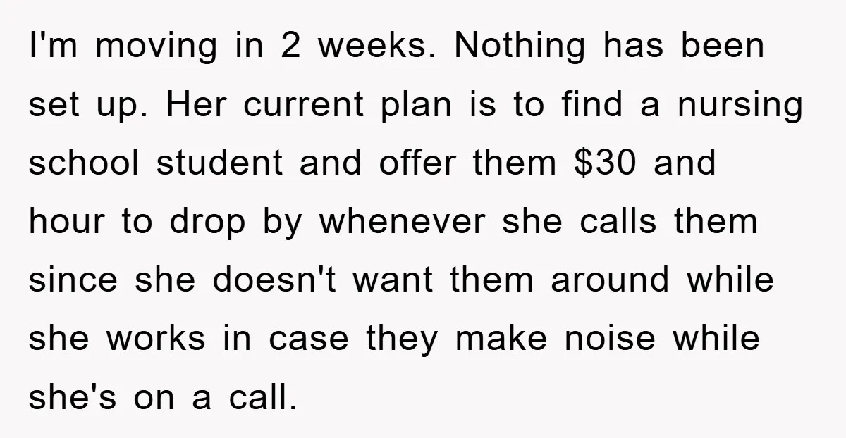 I'm moving in 2 weeks. Nothing has been set up. Her current plan is to find a nursing school student and offer them $30 and hour to drop by whenever...
